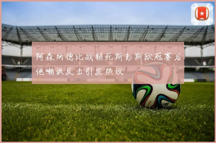 阿森纳德比战锁死斯彭斯欧冠赛后他嘲讽反击引发热议