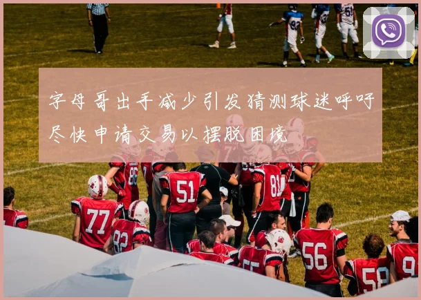 字母哥出手减少引发猜测球迷呼吁尽快申请交易以摆脱困境