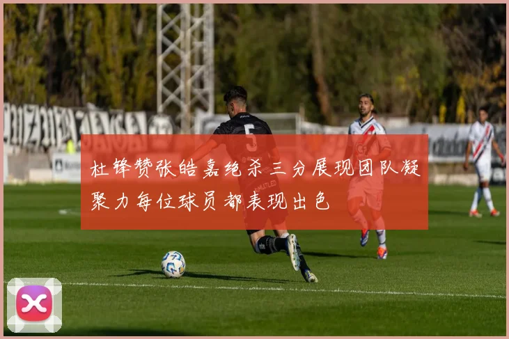 杜锋赞张皓嘉绝杀三分展现团队凝聚力每位球员都表现出色