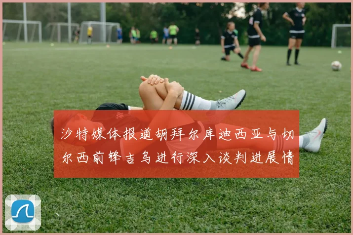 沙特媒体报道胡拜尔库迪西亚与切尔西前锋吉乌进行深入谈判进展情况