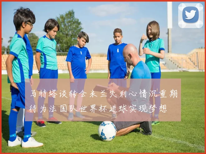 马特塔谈转会米兰失利心情沉重期待为法国队世界杯进球实现梦想