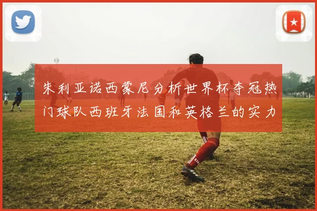 朱利亚诺西蒙尼分析世界杯夺冠热门球队西班牙法国和英格兰的实力与前景