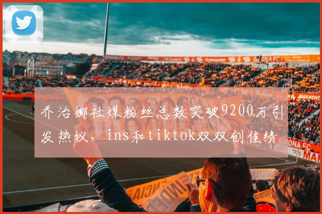 乔治娜社媒粉丝总数突破9200万引发热议，ins和tiktok双双创佳绩