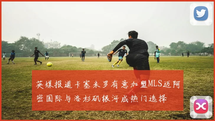 英媒报道卡塞米罗有意加盟MLS迈阿密国际与洛杉矶银河成热门选择
