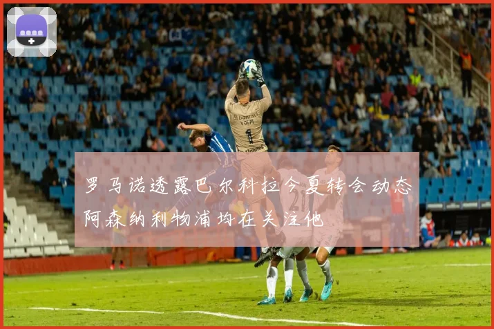 罗马诺透露巴尔科拉今夏转会动态阿森纳利物浦均在关注他