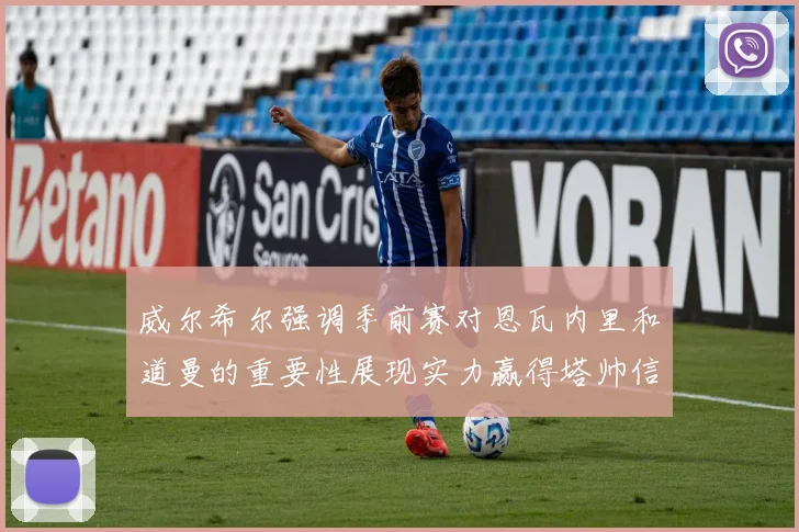 威尔希尔强调季前赛对恩瓦内里和道曼的重要性展现实力赢得塔帅信任