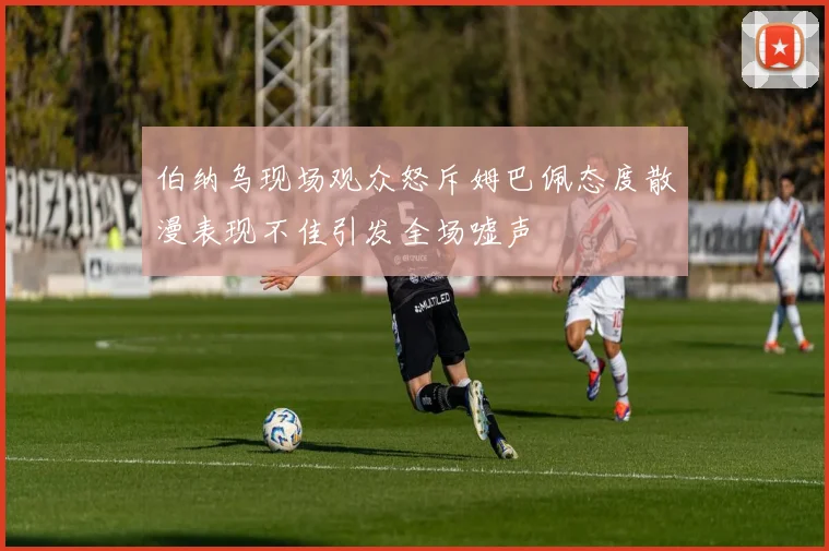 伯纳乌现场观众怒斥姆巴佩态度散漫表现不佳引发全场嘘声