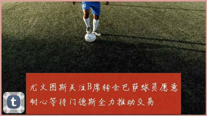 尤文图斯关注B席转会巴萨球员愿意耐心等待门德斯全力推动交易