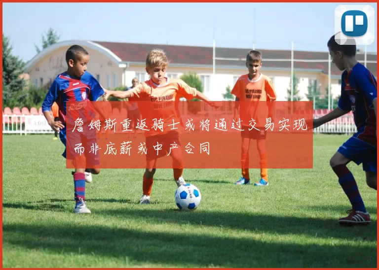 詹姆斯重返骑士或将通过交易实现而非底薪或中产合同