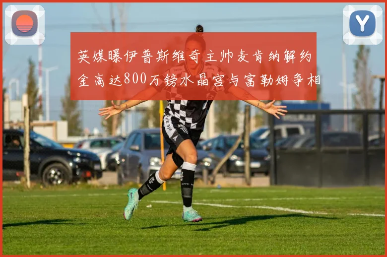 英媒曝伊普斯维奇主帅麦肯纳解约金高达800万镑水晶宫与富勒姆争相追逐