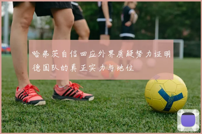 哈弗茨自信回应外界质疑努力证明德国队的真正实力与地位