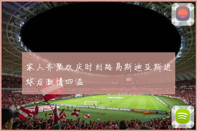 家人齐聚欢庆时刻路易斯迪亚斯进球后激情四溢